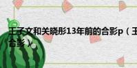 王子文和關曉彤13年前的合影p(王子文和關曉彤13年前的合影)