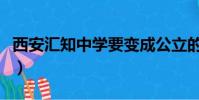 西安匯知中學要變成公立的嗎(西安匯知中學)