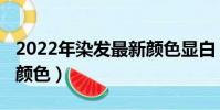 2022年染發最新顏色顯白(2022年染發最新顏色)