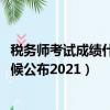 稅務師考試成績什么時候公布2021（稅務師考試成績什么時候公布2021）