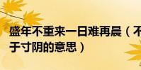 盛年不重來一日難再晨(不飽食以終日不棄功于寸陰的意思)