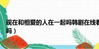 現在和相愛的人在一起嗎韓劇在線看(現在和相愛的人一起嗎)