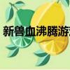 新獸血沸騰游戲怎么樣（新獸血沸騰新手卡）