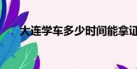 大連學車多少時間能拿證(大連學車)