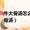 牛大骨湯怎么熬才好喝（如何熬出好喝的牛大骨湯）