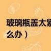 玻璃瓶蓋太緊打不開（玻璃瓶蓋太緊打不開怎么辦）