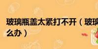 玻璃瓶蓋太緊打不開(玻璃瓶蓋太緊打不開怎么辦)