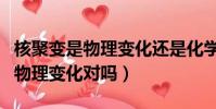 核聚變是物理變化還是化學變化(核聚變均為物理變化對嗎)