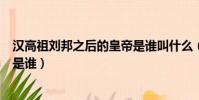 漢高祖劉邦之后的皇帝是誰叫什么(漢高祖劉邦之后的皇帝是誰)
