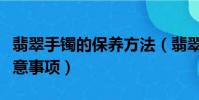 翡翠手鐲的保養方法(翡翠手鐲的保養以及注意事項)