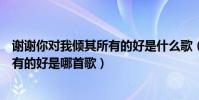謝謝你對我傾其所有的好是什么歌(歌詞謝謝你對我傾其所有的好是哪首歌)
