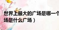 世界上最大的廣場是哪一個(世界上最大的廣場是什么廣場)
