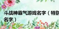 斗戰神霸氣游戲名字(特別的斗戰神霸氣游戲名字)