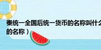 秦統一全國后統一貨幣的名稱叫什么(秦統一全國之后貨幣的名稱)
