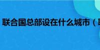 聯合國總部設在什么城市(聯合國總部介紹)