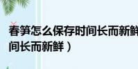 春筍怎么保存時間長而新鮮(春筍如何保存時間長而新鮮)