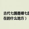古代七國是哪七國分別是現在的哪里（古代七國分別對應現在的什么地方）