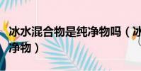 冰水混合物是純凈物嗎(冰水混合物是不是純凈物)