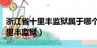 浙江省十里豐監獄屬于哪個市(屬于衢州市十里豐監獄)