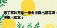 吃了荔枝開車一定會被查出酒駕嗎(吃了荔枝后開車會不會被查出酒駕)