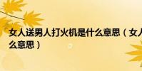女人送男人打火機是什么意思(女人送男人打火機代表是什么意思)