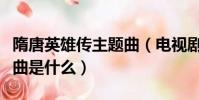 隋唐英雄傳主題曲(電視劇隋唐英雄偉的主題曲是什么)