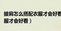 披肩怎么搭配衣服才會好看(披肩如何搭配衣服才會好看)