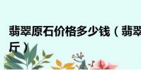 翡翠原石價格多少錢(翡翠原石價格多少錢一斤)