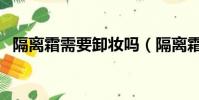 隔離霜需要卸妝嗎(隔離霜是不是要卸妝)