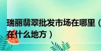 瑞麗翡翠批發市場在哪里(瑞麗翡翠批發市場在什么地方)