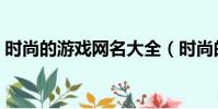 時尚的游戲網名大全(時尚的游戲網名精選)