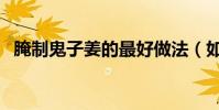 腌制鬼子姜的最好做法(如何腌制鬼子姜)