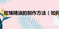 玫瑰精油的制作方法(如何制作玫瑰精油)
