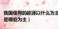 我國使用的能源以什么為主(我國使用的能源是哪些為主)