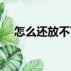 怎么還放不下（關于怎么還放不下介紹）