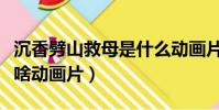 沉香劈山救母是什么動畫片(沉香劈山救母是啥動畫片)