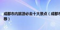 成都市內旅游必去十大景點(成都市內旅游必去十大景點推薦)