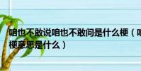 咱也不敢說咱也不敢問是什么梗(咱也不敢說咱也不敢問的梗意思是什么)