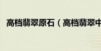 高檔翡翠原石(高檔翡翠中的原石怎么看)
