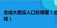 合成大西瓜入口在哪里(合成大西瓜是什么游戲)