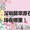深圳翡翠原石批發市場（深圳翡翠原石批發市場在哪里）