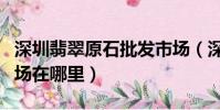 深圳翡翠原石批發市場(深圳翡翠原石批發市場在哪里)