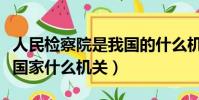 人民檢察院是我國的什么機關(人民檢察院是國家什么機關)