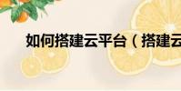 如何搭建云平臺(搭建云平臺的方法)