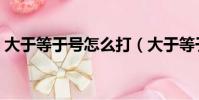 大于等于號怎么打(大于等于號怎么打出來)