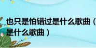 也只是怕錯過是什么歌曲(歌詞也只是怕錯過是什么歌曲)