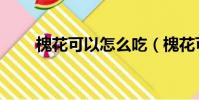 槐花可以怎么吃(槐花可以如何吃)