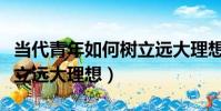 當代青年如何樹立遠大理想(當代青年怎么樹立遠大理想)