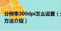 分辨率300dpi怎么設置(分辨率300dpi設置方法介紹)