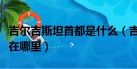吉爾吉斯坦首都是什么(吉爾吉斯斯坦首都是在哪里)